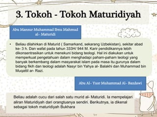 3. Tokoh - Tokoh Maturidiyah
• Beliau dilahirkan di Maturid ( Samarkand, sekarang Uzbekistan), sekitar abad
ke- 3 h. Dan wafat pada tahun 333H/ 944 M. Karir pendidikannya lebih
dikonsentrasikan untuk menekuni bidang teologi. Hal ini diakukan untuk
memperkuat pengetahuan dalam menghadapi paham-paham teologi yang
banyak berkembang dalam masyarakat islam pada masa itu.gurunya dalam
bidang fikih dan teologi adalah Nasyr bin Yahya al- Balakhi dan Muhammad bin
Muqattil ar- Razi.
Abu Mansur Muhammad Ibnu Mahmud
al- Maturidi
Beliau adalah cucu dari salah satu murid al- Maturidi. Ia mempelajari
aliran Maturidiyah dari orangtuanya sendiri. Berikutnya, ia dikenal
sebagai tokoh maturidiyah Bukhara
Abu Al- Yusr Muhammad Al- Bazdawi
 