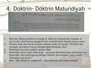 4. Doktrin- Doktrin Maturidiyah
1. Akal dan Wahyu.pemikiran teologi al- Maturidi berpedoman kepada al-
qur’an dan akal karena pengaruh dari mazhab Imam Hanafi yang ia anut.
2. Penentu baik dan buruk sesuatu terletak pada diri sendiri. Perintah dan
larangan syariatnya hanya mengikutibkemampuan akal
3. Perbuatan manusia adalah ciptaan Allah
4. Kehendak tuhan tidak sewenang – wenang (absolute) tetapi perbuatan dan
kehendak- Nya berlangsung dengan hikmah dan keadilan yang sudah
ditetapkannya sendiri
5. Sifat- sifat Tuhan itu mulzamah ( ada bersama zat) tanpa terpisah.
 