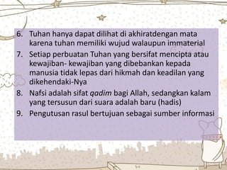 6. Tuhan hanya dapat dilihat di akhiratdengan mata
karena tuhan memiliki wujud walaupun immaterial
7. Setiap perbuatan Tuhan yang bersifat mencipta atau
kewajiban- kewajiban yang dibebankan kepada
manusia tidak lepas dari hikmah dan keadilan yang
dikehendaki-Nya
8. Nafsi adalah sifat qadim bagi Allah, sedangkan kalam
yang tersusun dari suara adalah baru (hadis)
9. Pengutusan rasul bertujuan sebagai sumber informasi
 