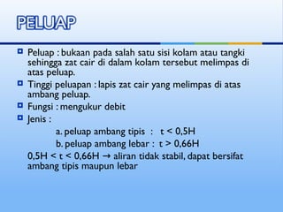  Peluap : bukaan pada salah satu sisi kolam atau tangki
sehingga zat cair di dalam kolam tersebut melimpas di
atas peluap.
 Tinggi peluapan : lapis zat cair yang melimpas di atas
ambang peluap.
 Fungsi : mengukur debit
 Jenis :
a. peluap ambang tipis : t < 0,5H
b. peluap ambang lebar : t > 0,66H
0,5H < t < 0,66H aliran tidak stabil, dapat bersifat
→
ambang tipis maupun lebar
 
