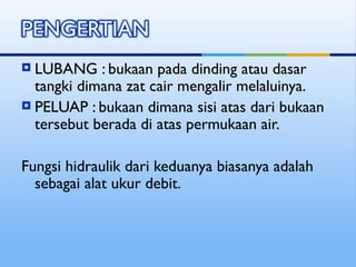  LUBANG : bukaan pada dinding atau dasar
tangki dimana zat cair mengalir melaluinya.
 PELUAP : bukaan dimana sisi atas dari bukaan
tersebut berada di atas permukaan air.
Fungsi hidraulik dari keduanya biasanya adalah
sebagai alat ukur debit.
 