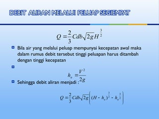  Bila air yang melalui peluap mempunyai kecepatan awal maka
dalam rumus debit tersebut tinggi peluapan harus ditambah
dengan tinggi kecepatan

 Sehingga debit aliran menjadi :
2
3
2
3
2
H
g
Cdb
Q 
g
V
ha
2
2











 2
3
2
3
)
(
2
3
2
a
a h
h
H
g
Cdb
Q
 