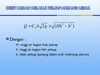  Dengan :
H : tinggi air bagian hulu peluap
h : tinggi air bagian hilir peluap
b : lebar peluap (panjang dalam arah melintang saluran)
)
(
2 3
2
h
Hh
g
b
C
Q d 


 