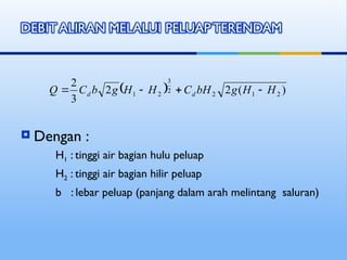  Dengan :
H1 : tinggi air bagian hulu peluap
H2 : tinggi air bagian hilir peluap
b : lebar peluap (panjang dalam arah melintang saluran)
  )
(
2
2
3
2
2
1
2
2
3
2
1 H
H
g
bH
C
H
H
g
b
C
Q d
d 



 