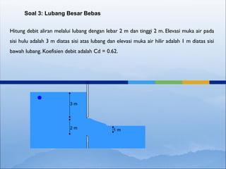 Hitung debit aliran melalui lubang dengan lebar 2 m dan tinggi 2 m. Elevasi muka air pada
sisi hulu adalah 3 m diatas sisi atas lubang dan elevasi muka air hilir adalah 1 m diatas sisi
bawah lubang. Koefisien debit adalah Cd = 0.62.
Soal 3: Lubang Besar Bebas
3 m
2 m 1 m
 