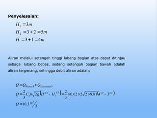 Penyelesaian:
   
   
d
m
Q
H
H
g
b
C
Q
Q
Q
Q
d
terendam
bebas
3
2
3
2
3
2
3
1
2
3
2
1
3
.
10
3
4
81
.
9
2
2
62
.
0
3
2
2
3
2










m
H
m
H
m
H
4
1
3
5
2
3
3
2
1







Aliran melalui setengah tinggi lubang bagian atas dapat ditinjau
sebagai lubang bebas, sedang setengah bagian bawah adalah
aliran tergenang, sehingga debit aliran adalah:
 