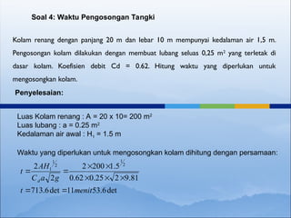 Kolam renang dengan panjang 20 m dan lebar 10 m mempunyai kedalaman air 1,5 m.
Pengosongan kolam dilakukan dengan membuat lubang seluas 0,25 m2
yang terletak di
dasar kolam. Koefisien debit Cd = 0.62. Hitung waktu yang diperlukan untuk
mengosongkan kolam.
Soal 4: Waktu Pengosongan Tangki
Penyelesaian:
Luas Kolam renang : A = 20 x 10= 200 m2
Luas lubang : a = 0.25 m2
Kedalaman air awal : H1 = 1.5 m
Waktu yang diperlukan untuk mengosongkan kolam dihitung dengan persamaan:
det
6
.
53
11
det
6
.
713
81
.
9
2
25
.
0
62
.
0
5
.
1
200
2
2
2 2
1
2
1
1
menit
t
g
a
C
AH
t
d









 