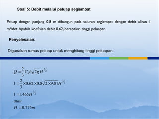 Peluap dengan panjang 0.8 m dibangun pada saluran segiempat dengan debit aliran 1
m3
/det.Apabila koefisien debit 0.62, berapakah tinggi peluapan.
Soal 5: Debit melalui peluap segiempat
Penyelesaian:
Digunakan rumus peluap untuk menghitung tinggi peluapan.
m
H
atau
H
H
H
g
b
C
Q d
775
.
0
465
.
1
1
81
.
9
2
8
.
0
62
.
0
3
2
1
2
3
2
2
3
2
3
2
3







 