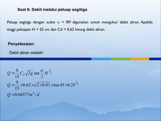 Peluap segitiga dengan sudut  = 900
digunakan untuk mengukur debit aliran. Apabila
tinggi peluapan H = 25 cm dan Cd = 0.62 hitung debit aliran.
Soal 6: Debit melalui peluap segitiga
Penyelesaian:
Debit aliran adalah:
d
m
Q
Q
H
g
C
Q d
/
04577
.
0
25
.
0
45
tan
81
.
9
2
62
.
0
15
8
2
tan
2
15
8
3
2
3
2
3









 