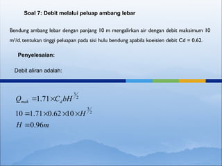 Bendung ambang lebar dengan panjang 10 m mengalirkan air dengan debit maksimum 10
m3
/d. tentukan tinggi peluapan pada sisi hulu bendung apabila koeisien debit Cd = 0.62.
Soal 7: Debit melalui peluap ambang lebar
Penyelesaian:
Debit aliran adalah:
m
H
H
bH
C
Q d
mak
96
.
0
10
62
.
0
71
.
1
10
71
.
1
2
3
2
3







 