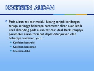  Pada aliran zat cair melalui lubang terjadi kehilangan
tenaga sehingga beberapa parameter aliran akan lebih
kecil dibanding pada aliran zat cair ideal. Berkurangnya
parameter aliran tersebut dapat ditunjukkan oleh
beberapa koefisien, yaitu :
 Koefisien kontraksi
 Koefisien kecepatan
 Koefisien debit
 