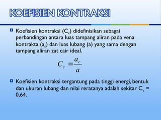  Koefisien kontraksi (Cc) didefinisikan sebagai
perbandingan antara luas tampang aliran pada vena
kontrakta (ac) dan luas lubang (a) yang sama dengan
tampang aliran zat cair ideal.
 Koefisien kontraksi tergantung pada tinggi energi, bentuk
dan ukuran lubang dan nilai reratanya adalah sekitar Cc =
0,64.
a
a
C c
c 
 