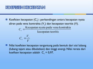  Koefisien kecepatan (Cv) : perbandingan antara kecepatan nyata
aliran pada vena kontrakta (Vc) dan kecepatan teoritis (V).
 Nilai koefisien kecepatan tergantung pada bentuk dari sisi lubang
(lubang tajam atau dibulatkan) dan tinggi energi. Nilai rerata dari
koefisen kecepatan adalah Cv = 0,97.
teoritis
kecepatan
kontrakta
vena
pada
nyata
Kecepatan

v
C
V
V
C c
v 
 
