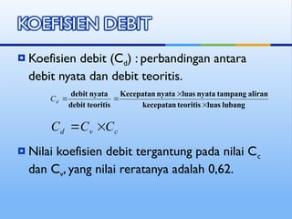  Koefisien debit (Cd) : perbandingan antara
debit nyata dan debit teoritis.
 Nilai koefisien debit tergantung pada nilai Cc
dan Cv, yang nilai reratanya adalah 0,62.
lubang
luas
teoritis
kecepatan
aliran
tampang
nyata
luas
nyata
Kecepatan
teoritis
debit
nyata
debit




d
C
c
v
d C
C
C 

 