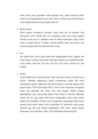 musik klasik yang digunakan untuk keperluan lain, seperti misalnya musik
klasik yang menggambarkan visual secara audio, contohnya lagu Cat and Mouse
yang menggambarkan kucing mengejar tikus tau.
 Musik popular
Musik populer merupakan jenis-jenis musik yang saat ini digemari oleh
masyarakat awam. Musik jenis ini merupakan musik yang sesuai dengan
keadaan zaman saat ini, sehingga sesuai di telinga kebanyakan orang. Genre
musik ini dapat ditemui di hampir seluruh belahan dunia oleh karena sifat
musiknya yang hampir bisa diterima semua orang.
 Jazz
Jazz adalah jenis musik yang tumbuh dari penggabungan blues, ragtime, dan
musik Eropa, terutama musik band. Beberapa subgenre jazz adalah Dixieland,
swing, bebop, hard bop, cool jazz, free jazz, jazz fusion, smooth jazz, dan
CafJazz.
 Gospel
Gospel adalah genre yang didominasi oleh vokal dan biasanya memiliki tema
Kristen. Beberapa subgenrenya adalah contemporary gospel dan urban
contemporary gospel. Sebenarnya lagu jenis Gospel ini memiliki nuansa mirip
dengan Rock n Roll (oleh karena Rock n Roll sendiri sebenarnya merupakan
fusion atau gabungan dari Rock, Jazz, dan Gospel), dahulu awalnya
diperkenalkan oleh orang-orang Kristen kulit hitam di Amerika. Beberapa
contoh saat ini yang masih benar-benar menggunakan aliran musik gospel
adalah Israel Houghton. Namun saat ini pengertian musik gospel telah meluas
menjadi genre musik rohani secara keseluruhan. Di Indonesia, musik gospel
beraliran pop dan rock banyak dipopulerkan oleh musisi seperti Franky
Sihombing, Giving My Best, Nikita, True Worshippers dan banyak lagi.
 