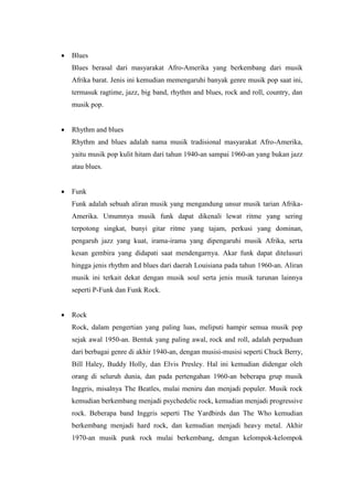  Blues
Blues berasal dari masyarakat Afro-Amerika yang berkembang dari musik
Afrika barat. Jenis ini kemudian memengaruhi banyak genre musik pop saat ini,
termasuk ragtime, jazz, big band, rhythm and blues, rock and roll, country, dan
musik pop.
 Rhythm and blues
Rhythm and blues adalah nama musik tradisional masyarakat Afro-Amerika,
yaitu musik pop kulit hitam dari tahun 1940-an sampai 1960-an yang bukan jazz
atau blues.
 Funk
Funk adalah sebuah aliran musik yang mengandung unsur musik tarian Afrika-
Amerika. Umumnya musik funk dapat dikenali lewat ritme yang sering
terpotong singkat, bunyi gitar ritme yang tajam, perkusi yang dominan,
pengaruh jazz yang kuat, irama-irama yang dipengaruhi musik Afrika, serta
kesan gembira yang didapati saat mendengarnya. Akar funk dapat ditelusuri
hingga jenis rhythm and blues dari daerah Louisiana pada tahun 1960-an. Aliran
musik ini terkait dekat dengan musik soul serta jenis musik turunan lainnya
seperti P-Funk dan Funk Rock.
 Rock
Rock, dalam pengertian yang paling luas, meliputi hampir semua musik pop
sejak awal 1950-an. Bentuk yang paling awal, rock and roll, adalah perpaduan
dari berbagai genre di akhir 1940-an, dengan musisi-musisi seperti Chuck Berry,
Bill Haley, Buddy Holly, dan Elvis Presley. Hal ini kemudian didengar oleh
orang di seluruh dunia, dan pada pertengahan 1960-an beberapa grup musik
Inggris, misalnya The Beatles, mulai meniru dan menjadi populer. Musik rock
kemudian berkembang menjadi psychedelic rock, kemudian menjadi progressive
rock. Beberapa band Inggris seperti The Yardbirds dan The Who kemudian
berkembang menjadi hard rock, dan kemudian menjadi heavy metal. Akhir
1970-an musik punk rock mulai berkembang, dengan kelompok-kelompok
 