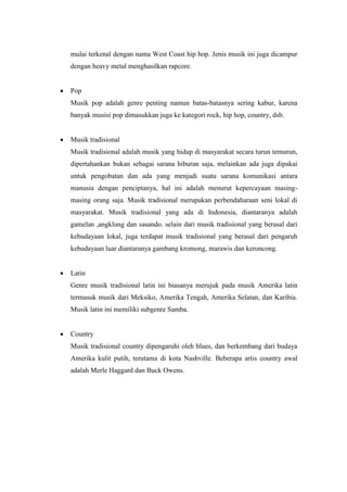 mulai terkenal dengan nama West Coast hip hop. Jenis musik ini juga dicampur
dengan heavy metal menghasilkan rapcore.
 Pop
Musik pop adalah genre penting namun batas-batasnya sering kabur, karena
banyak musisi pop dimasukkan juga ke kategori rock, hip hop, country, dsb.
 Musik tradisional
Musik tradisional adalah musik yang hidup di masyarakat secara turun temurun,
dipertahankan bukan sebagai sarana hiburan saja, melainkan ada juga dipakai
untuk pengobatan dan ada yang menjadi suatu sarana komunikasi antara
manusia dengan penciptanya, hal ini adalah menurut kepercayaan masing-
masing orang saja. Musik tradisional merupakan perbendaharaan seni lokal di
masyarakat. Musik tradisional yang ada di Indonesia, diantaranya adalah
gamelan ,angklung dan sasando. selain dari musik tradisional yang berasal dari
kebudayaan lokal, juga terdapat musik tradisional yang berasal dari pengaruh
kebudayaan luar diantaranya gambang kromong, marawis dan keroncong.
 Latin
Genre musik tradisional latin ini biasanya merujuk pada musik Amerika latin
termasuk musik dari Meksiko, Amerika Tengah, Amerika Selatan, dan Karibia.
Musik latin ini memiliki subgenre Samba.
 Country
Musik tradisional country dipengaruhi oleh blues, dan berkembang dari budaya
Amerika kulit putih, terutama di kota Nashville. Beberapa artis country awal
adalah Merle Haggard dan Buck Owens.
 