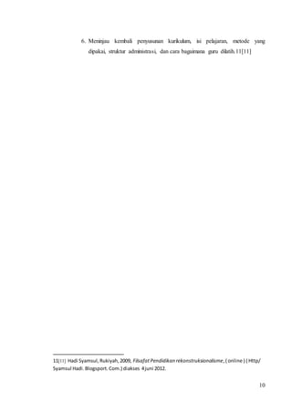 6. Meninjau kembali penyusunan kurikulum, isi pelajaran, metode yang 
10 
dipakai, struktur administrasi, dan cara bagaimana guru dilatih.11[11] 
11[11] Hadi Syamsul, Rukiyah, 2009, Filsafat Pendidikan rekonstruksionalisme, ( online ) ( Http/ 
Syamsul Hadi. Blogsport. Com.) diakses 4 juni 2012. 
 