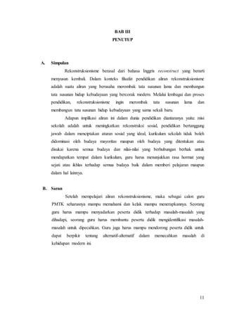 11 
BAB III 
PENUTUP 
A. Simpulan 
Rekonstruksionisme berasal dari bahasa Inggris reconstruct yang berarti 
menyusun kembali. Dalam konteks filsafat pendidikan aliran rekonstruksionisme 
adalah suatu aliran yang berusaha merombak tata susunan lama dan membangun 
tata susunan hidup kebudayaan yang bercorak modern. Melalui lembagai dan proses 
pendidikan, rekonstruksionisme ingin merombak tata susunan lama dan 
membangun tata susunan hidup kebudayaan yang sama sekali baru. 
Adapun implikasi aliran ini dalam dunia pendidikan diantaranya yaitu: misi 
sekolah adalah untuk meningkatkan rekonstruksi sosial, pendidikan bertanggung 
jawab dalam menciptakan aturan sosial yang ideal, kurikulum sekolah tidak boleh 
didominasi oleh budaya mayoritas maupun oleh budaya yang ditentukan atau 
disukai karena semua budaya dan nilai-nilai yang berhubungan berhak untuk 
mendapatkan tempat dalam kurikulum, guru harus menunjukkan rasa hormat yang 
sejati atau ikhlas terhadap semua budaya baik dalam memberi pelajaran maupun 
dalam hal lainnya. 
B. Saran 
Setelah mempelajari aliran rekonstruksionisme, maka sebagai calon guru 
PMTK seharusnya mampu memahami dan kelak mampu menerapkannya. Seorang 
guru harus mampu menyadarkan peserta didik terhadap masalah-masalah yang 
dihadapi, seorang guru harus membantu peserta didik mengidentifikasi masalah-masalah 
untuk dipecahkan. Guru juga harus mampu mendorong peserta didik untuk 
dapat berpikir tentang alternatif-alternatif dalam memecahkan masalah di 
kehidupan modern ini. 
 
