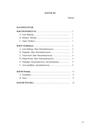 14 
DAFTAR ISI 
Halaman 
KATAPENGANTAR 
BAB I PENDAHULUAN…………………………………………………. 1 
A. Latar Belakang………………………......................................... 1 
B. Rumusan Masalah………………………………………………… 1 
C. Tujuan Penulisan………………………………………………….. 1 
BAB II Pembahasan………………………………………………..…. 2 
A. Latar Belakang Aliran Rekontruksionisme……………………… 2 
B. Pengertian Aliran Rekonstruksionisme………………………….. 2 
C. Tokoh-tokoh Aliran Rekonstruksionisme……………………….. 4 
D. Prinsip-Prinsip Aliran Rekonstruksionisme……………………… 4 
E. Pandangan rekonstruskionisme dan penerapannya...................... 6 
F. Teori pendidikan rekonstruksionisme…………………………….. 8 
BAB III Penutup………………………………………………………… 11 
A. Kesimpulan……………………………………………………….. 11 
B. Saran……………………………………………………………… 11 
DAFTAR PUSTAKA…………………………………………………... 12 
 