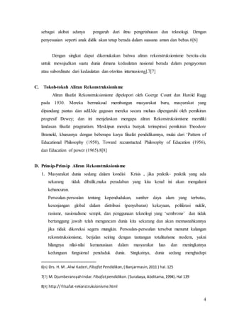 sebagai akibat adanya pengaruh dari ilmu pengetahuaan dan teknologi. Dengan 
penyesuaian seperti anak didik akan tetap berada dalam suasana aman dan bebas.6[6] 
Dengan singkat dapat dikemukakan bahwa aliran rekonstruksionisme bercita-cita 
untuk mewujudkan suatu dunia dimana kedaulatan nasional berada dalam pengayoman 
atau subordinate dari kedaulatan dan otoritas internasional.7[7] 
4 
C. Tokoh-tokoh Aliran Rekonstruksionisme 
Aliran filsafat Rekonstruksionisme dipelopori oleh Goerge Count dan Harold Rugg 
pada 1930. Mereka bermaksud membangun masyarakat baru, masyarakat yang 
dipandang pantas dan adil.Ide gagasan mereka secara meluas dipengaruhi oleh pemikiran 
progresif Dewey; dan ini menjelaskan mengapa aliran Rekonstruksionisme memiliki 
landasan filsafat pragmatism. Meskipun mereka banyak terinspirasi pemikiran Theodore 
Brameld, khususnya dengan beberapa karya filsafat pendidikannya, mulai dari ‘Pattern of 
Educational Philosophy (1950), Toward recunstucted Philosophy of Education (1956), 
dan Education of power (1965).8[8] 
D. Prinsip-Prinsip Aliran Rekonstruksionisme 
1. Masyarakat dunia sedang dalam kondisi Krisis , jika praktik- praktik yang ada 
sekarang tidak dibalik,maka peradaban yang kita kenal ini akan mengalami 
kehancuran. 
Persoalan-persoalan tentang kependudukan, sumber daya alam yang terbatas, 
kesenjangan global dalam distribusi (penyebaran) kekayaan, poliferasi nuklir, 
rasisme, nasionalisme sempit, dan penggunaan teknologi yang ‘sembrono’ dan tidak 
bertanggung jawab telah mengancam dunia kita sekarang dan akan memusnahkannya 
jika tidak dikoreksi segera mungkin. Persoalan-persoalan tersebut menurut kalangan 
rekonstruksionisme, berjalan seiring dengan tantangan totalitarisme modern, yakni 
hilangnya nilai-nilai kemanusiaan dalam masyarakat luas dan meningkatnya 
kedunguan fungsional penduduk dunia. Singkatnya, dunia sedang menghadapi 
6[6] Drs. H. M . Alwi Kaderi, Filsafat Pendidikan, ( Banjarmasin, 2011 ) hal. 125 
7[7] M. Djumberansyah Indar. Filsafat pendidikan. (Surabaya, Abditama, 1994). Hal 139 
8[8] http:// filsafat-rekonstruksionisme.html 
 