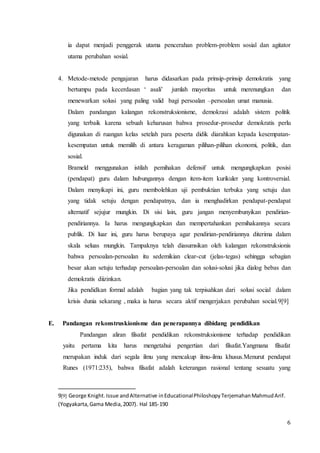 ia dapat menjadi penggerak utama pencerahan problem-problem sosial dan agitator 
utama perubahan sosial. 
4. Metode-metode pengajaran harus didasarkan pada prinsip-prinsip demokratis yang 
bertumpu pada kecerdasan ‘ asali’ jumlah mayoritas untuk merenungkan dan 
menewarkan solusi yang paling valid bagi persoalan –persoalan umat manusia. 
Dalam pandangan kalangan rekonstruksionisme, demokrasi adalah sistem politik 
yang terbaik karena sebuah keharusan bahwa prosedur-prosedur demokratis perlu 
digunakan di ruangan kelas setelah para peserta didik diarahkan kepada kesempatan-kesempatan 
untuk memilih di antara keragaman pilihan-pilihan ekonomi, politik, dan 
sosial. 
Brameld menggunakan istilah pemihakan defensif untuk mengungkapkan posisi 
(pendapat) guru dalam hubungannya dengan item-item kurikuler yang kontroversial. 
Dalam menyikapi ini, guru membolehkan uji pembuktian terbuka yang setuju dan 
yang tidak setuju dengan pendapatnya, dan ia menghadirkan pendapat-pendapat 
alternatif sejujur mungkin. Di sisi lain, guru jangan menyembunyikan pendirian-pendiriannya. 
Ia harus mengungkapkan dan mempertahankan pemihakannya secara 
publik. Di luar ini, guru harus berupaya agar pendirian-pendiriannya diterima dalam 
skala seluas mungkin. Tampaknya telah diasumsikan oleh kalangan rekonstruksionis 
bahwa persoalan-persoalan itu sedemikian clear-cut (jelas-tegas) sehingga sebagian 
besar akan setuju terhadap persoalan-persoalan dan solusi-solusi jika dialog bebas dan 
demokratis diizinkan. 
Jika pendidkan formal adalah bagian yang tak terpisahkan dari solusi social dalam 
krisis dunia sekarang , maka ia harus secara aktif mengerjakan perubahan social.9[9] 
6 
E. Pandangan rekonstruskionisme dan penerapannya dibidang pendidikan 
Pandangan aliran filsafat pendidikan rekonstruksionisme terhadap pendidikan 
yaitu pertama kita harus mengetahui pengertian dari filsafat.Yangmana filsafat 
merupakan induk dari segala ilmu yang mencakup ilmu-ilmu khusus.Menurut pendapat 
Runes (1971:235), bahwa filsafat adalah keterangan rasional tentang sesuatu yang 
9[9] George Knight. Issue and Alternative in Educational Philoshopy Terjemahan Mahmud Arif. 
(Yogyakarta, Gama Media, 2007). Hal 185-190 
 