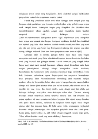 merupakan prinsip umum yang kenyataannya dapat dijelaskan dengan membedakan 
pengetahuan rasional dan pengetahuan empiris (sains). 
Filsafat bagi pendidikan adalah teori umum sehingga dapat menjadi pilar bagi 
bangunan dunia pendidikan yang berusaha memberdayakan setiap pribadi warga negara 
untuk mengisi format kebudayaan bangsa yang didinginkan dan diwariskan.Aliran 
rekonstruksionisme adalah sepaham dengan aliran perenialisme dalam tindakan 
mengatasi krisis kehidupan modern. 
Aliran rekonstruksionisme berkeyakinan bahwa tugas penyelamatan dunia merupakan 
tugas semua umat manusia atau bangsa. Karenanya pembinaan kembali daya intelektual 
dan spiritual yang sehat akan membina kembali manusia melalui pendidikan yang tepat 
atas nilai dan norma yang benar pula demi generasi sekarang dan generasi yang akan 
datang, sehingga terbentuk dunia baru dalam pengawasan umat manusia.10[10] 
Kemudian aliran ini memiliki persepsi bahwa masa depan suatu bangsa 
merupakan suatu dunia yang diatur, diperintah oleh rakyat secara demokratis dan bukan 
dunia yang dikuasai oleh golongan tertentu. Sila-sila demokrasi yang sungguh bukan 
hanya teori tetapi mesti menjadi kenyataan, sehingga dapat diwujudkan suatu dunia 
dengan potensi-potensi teknologi, mampu meningkatkan kualitas kesehatan, 
kesejahteraan dan kemakmuran serta keamanan masyarakat tanpa membedakan warna 
kulit, keturunan, nasionalisme, agama (kepercayaan) dan masyarakat bersangkutan. 
Pada prinsipnya, aliran rekonstruksionisme memandang alam metafisika merujuk 
dualisme, aliran ini berpendirian bahwa alam nyata ini mengandung dua macam hakikat 
sebagai asal sumber yakni hakikat materi dan hakikat rohani.Kedua macam hakikat itu 
memiliki ciri yang bebas dan berdiri sendiri, sarna dengan azali dan abadi, dan 
hubungan keduanya menciptakan suatu kehidupan dalam alam. Descartes, seorang 
tokohnya pernah menyatakan bahwa umumnya manusia tidak sulit menerima atas 
prinsip dualisme ini, yang menunjukkan bahwa kenyataan lahir dapat segera ditangkap 
oleh panca indera manusia, sementara itu kenyataan bathin segera diakui dengan 
adanya akal dan petasaan hidup. Di balik gerak realita sesungguhnya terdapatlah 
kausalitas sebagai pendorongnya dan merupakan penyebab utama atas kausa prima. 
Kausa prima, dalam konteks ini, ialah Tuhan sebagai penggerak sesuatu tanpa gerak, 
Tuhan adalah aktualitas murni yang sama sekalisunyi dan subtansi. 
7 
10[10] Prof. Dr. H. Jalaludin, Filsafat Pendidikan, Filsafat Dan Pendidikan (Yogyakarta, Ar-ruzz 
Media, 2010) hal 119 
 