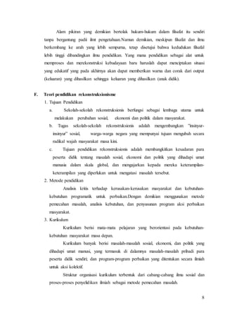 Alam pikiran yang demikian bertolak hukum-hukum dalam filsafat itu sendiri 
tanpa bergantung padii ilmt pengetahuan.Namun demikian, meskipun filsafat dan ilmu 
berkembang ke arah yang lebih sempurna, tetap disetujui bahwa kedudukan filsafal 
lebih tinggi dibandingkan ilmu pendidikan. Yang mana pendidikan sebagai alat untuk 
memproses dan merekonstruksi kebudayaan baru haruslah dapat menciptakan situasi 
yang edukatif yang pada akhirnya akan dapat memberikan warna dan corak dari output 
(keluaran) yang dihasilkan sehingga keluaran yang dihasilkan (anak didik). 
8 
F. Teori pendidikan rekonstruksionisme 
1. Tujuan Pendidikan 
a. Sekolah-sekolah rekonstruksionis berfungsi sebagai lembaga utama untuk 
melakukan perubahan sosial, ekonomi dan politik dalam masyarakat. 
b. Tugas sekolah-sekolah rekonstruksionis adalah mengembangkan ”insinyur-insinyur” 
sosial, warga-warga negara yang mempunyai tujuan mengubah secara 
radikal wajah masyarakat masa kini. 
c. Tujuan pendidikan rekonstruksionis adalah membangkitkan kesadaran para 
peserta didik tentang masalah sosial, ekonomi dan politik yang dihadapi umat 
manusia dalam skala global, dan mengajarkan kepada mereka keterampilan-keterampilan 
yang diperlukan untuk mengatasi masalah tersebut. 
2. Metode pendidikan 
Analisis kritis terhadap kerusakan-kerusakan masyarakat dan kebutuhan-kebutuhan 
programatik untuk perbaikan.Dengan demikian menggunakan metode 
pemecahan masalah, analisis kebutuhan, dan penyusunan program aksi perbaikan 
masyarakat. 
3. Kurikulum 
Kurikulum berisi mata-mata pelajaran yang berorientasi pada kebutuhan-kebutuhan 
masyarakat masa depan. 
Kurikulum banyak berisi masalah-masalah sosial, ekonomi, dan politik yang 
dihadapi umat manusi, yang termasuk di dalamnya masalah-masalah pribadi para 
peserta didik sendiri; dan program-program perbaikan yang ditentukan secara ilmiah 
untuk aksi kolektif. 
Struktur organisasi kurikulum terbentuk dari cabang-cabang ilmu sosial dan 
proses-proses penyelidikan ilmiah sebagai metode pemecahan masalah. 
 