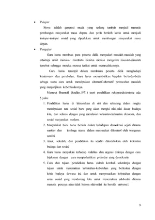 9 
 Pelajar 
Siswa adalah generasi muda yang sedang tumbuh menjadi manusia 
pembangun masyarakat masa depan, dan perlu berlatih keras untuk menjadi 
insinyur-insinyur sosial yang diperlukan untuk membangun masyarakat masa 
depan. 
 Pengajar 
Guru harus membuat para peserta didik menyadari masalah-masalah yang 
dihadapi umat manusia, mambatu mereka merasa mengenali masalah-masalah 
tersebut sehingga mereka merasa terikat untuk memecahkannya. 
Guru harus terampil dalam membantu peserta didik menghadapi 
kontroversi dan perubahan. Guru harus menumbuhkan berpikir berbeda-beda 
sebaga suatu cara untuk menciptakan alternatif-alternatif pemecahan masalah 
yang menjanjikan keberhasilannya. 
Menurut Brameld (kneller,1971) teori pendidikan rekonstruksionisme ada 
5 yaitu: 
1. Pendidikan harus di laksanakan di sini dan sekarang dalam rangka 
menciptakan tata sosial baru yang akan mengisi nilai-nilai dasar budaya 
kita, dan selaras dengan yang mendasari kekuatan-kekuatan ekonomi, dan 
sosial masyarakat modern. 
2. Masyarakat baru harus berada dalam kehidupan demokrasi sejati dimana 
sumber dan lembaga utama dalam masyarakat dikontrol oleh warganya 
sendiri. 
3. Anak, sekolah, dan pendidikan itu sendiri dikondisikan oleh kekuatan 
budaya dan sosial. 
4. Guru harus menyakini terhadap validitas dan urgensi dirinnya dengan cara 
bijaksana dengan cara memperhatikan prosedur yang demokratis 
5. Cara dan tujuan pendidikan harus diubah kembali seluruhnya dengan 
tujuan untuk menemukan kebutuhan-kebutuhan yang berkaitan dengan 
krisis budaya dewasa ini, dan untuk menyesuaikan kebutuhan dengan 
sains sosial yang mendorong kita untuk menemukan nilali-nilai dimana 
manusia percaya atau tidak bahwa nilai-nilai itu bersifat universal. 
 