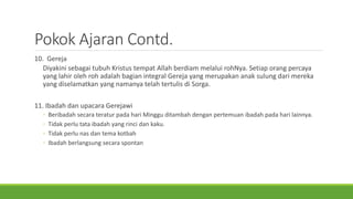 Pokok Ajaran Contd.
10. Gereja
Diyakini sebagai tubuh Kristus tempat Allah berdiam melalui rohNya. Setiap orang percaya
yang lahir oleh roh adalah bagian integral Gereja yang merupakan anak sulung dari mereka
yang diselamatkan yang namanya telah tertulis di Sorga.
11. Ibadah dan upacara Gerejawi
◦ Beribadah secara teratur pada hari Minggu ditambah dengan pertemuan ibadah pada hari lainnya.
◦ Tidak perlu tata ibadah yang rinci dan kaku.
◦ Tidak perlu nas dan tema kotbah
◦ Ibadah berlangsung secara spontan
 