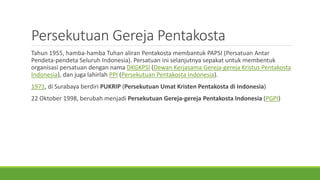 Persekutuan Gereja Pentakosta
Tahun 1955, hamba-hamba Tuhan aliran Pentakosta membantuk PAPSI (Persatuan Antar
Pendeta-pendeta Seluruh Indonesia). Persatuan ini selanjutnya sepakat untuk membentuk
organisasi persatuan dengan nama DKGKPSI (Dewan Kerjasama Gereja-gereja Kristus Pentakosta
Indonesia), dan juga lahirlah PPI (Persekutuan Pentakosta Indonesia).
1971, di Surabaya berdiri PUKRIP (Persekutuan Umat Kristen Pentakosta di Indonesia)
22 Oktober 1998, berubah menjadi Persekutuan Gereja-gereja Pentakosta Indonesia (PGPI)
 