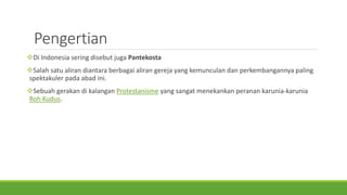 Pengertian
Di Indonesia sering disebut juga Pantekosta
Salah satu aliran diantara berbagai aliran gereja yang kemunculan dan perkembangannya paling
spektakuler pada abad ini.
Sebuah gerakan di kalangan Protestanisme yang sangat menekankan peranan karunia-karunia
Roh Kudus.
 