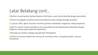 Latar Belakang cont..
Parham menyimpulkan bahwa Baptisan Roh Kudus pasti selalu ditandai dengan glossolalia
Parham mengajak muridnya menerima baptisan kudus dengan berjaga semalam
1 januari 1901, Agnes N ozman meminta parham meletakkan tangannya diatas kepalanya.
Saat itu ozman mampu berbahasa cina yang tidak pernah dipelajarinya ditambah dengan
lingkaran cahaya pada wajah dan kepalanya
Peristiwa itu disebut sebagai awal gerakan Pentakostal
Parham menutup sekolah dan menyuruh muridnya untuk menyebarluaskan amanat
Pentakosta
 