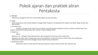 Pokok ajaran dan praktek aliran
Pentakosta
1. Alkitab
◦ Alkitab itu sebagai firman dan tata-tertib bagi iman dan perilaku
2. Allah
◦ Allah yang benar dan hidup diyakini sebagai Allah Yang Esa menyatakan diri dalam 3 pribadi: Bapa, Anak, dan
Roh Kudus
3. Keselamatan
Diyakini sebagai buah kasih karunia Allah, yang ditawarkan kepada manusia melalui pemberitaan dan
ajakan menyatakan penyesalan dan mohon ampun kepada Allah.
4. Baptisan
Ada 2 :
- Baptisan air : sebagai lambang kematian dan penguburan kemanusiaan yang lama
- Baptisan roh (dan api): Orang yang menerima baptisan ini beroleh kuasa untuk hidup dan pelayanan,
dikokohkannya karunia dan penggunaanya dalam karya pelayanan.
5. Berbahasa lidah
Kesaksian dalam tanda lahiriah berupa berbicara dalam bahasa lidah atau bahasa lain.
 