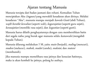Ajaran tentang Manusia
Manusia tercipta dari badan jasmani dan rohani. Kemudian Tuhan
menciptakan Aku (ingsun) yang mewakili kesadaran akan dirinya. Melalui
kesadaran “Aku”, manusia mampu menjadi kawula Gusti (abdi Tuhan),
wajib bersifat kewalian (seperti wali), kegurujatian (seperti guru sejati),
kerasajatian (memiliki rasa sejati), dan kegustian (seperti gusti).
Manusia harus dilatih penghayatannya dengan cara membersihkan batin
dari segala nafsu yang buruk agar manusia selalu kamawula (mengabdi
kepada Tuhan).
Manusia dilarang melakukan 7 M, yaitu main (berjudi), maling (mencuri),
madon (melacur), mabok, madat (candu), maksiat, dan mateni
(membunuh).
Jika manusia mampu memelihara rasa jatinya dan kesucian batinnya,
maka ia akan kembali ke jatinya, pulang ke asalnya.
 