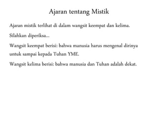 Ajaran tentang Mistik
Ajaran mistik terlihat di dalam wangsit keempat dan kelima.
Silahkan diperiksa...
Wangsit keempat berisi: bahwa manusia harus mengenal dirinya
untuk sampai kepada Tuhan YME.
Wangsit kelima berisi: bahwa manusia dan Tuhan adalah dekat.
 