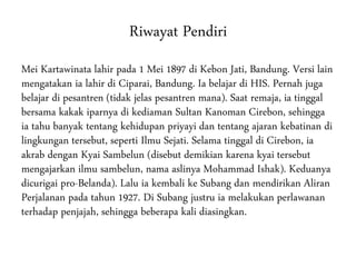 Riwayat Pendiri
Mei Kartawinata lahir pada 1 Mei 1897 di Kebon Jati, Bandung. Versi lain
mengatakan ia lahir di Ciparai, Bandung. Ia belajar di HIS. Pernah juga
belajar di pesantren (tidak jelas pesantren mana). Saat remaja, ia tinggal
bersama kakak iparnya di kediaman Sultan Kanoman Cirebon, sehingga
ia tahu banyak tentang kehidupan priyayi dan tentang ajaran kebatinan di
lingkungan tersebut, seperti Ilmu Sejati. Selama tinggal di Cirebon, ia
akrab dengan Kyai Sambelun (disebut demikian karena kyai tersebut
mengajarkan ilmu sambelun, nama aslinya Mohammad Ishak). Keduanya
dicurigai pro-Belanda). Lalu ia kembali ke Subang dan mendirikan Aliran
Perjalanan pada tahun 1927. Di Subang justru ia melakukan perlawanan
terhadap penjajah, sehingga beberapa kali diasingkan.
 