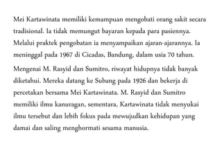 Mei Kartawinata memiliki kemampuan mengobati orang sakit secara
tradisional. Ia tidak memungut bayaran kepada para pasiennya.
Melalui praktek pengobatan ia menyampaikan ajaran-ajarannya. Ia
meninggal pada 1967 di Cicadas, Bandung, dalam usia 70 tahun.
Mengenai M. Rasyid dan Sumitro, riwayat hidupnya tidak banyak
diketahui. Mereka datang ke Subang pada 1926 dan bekerja di
percetakan bersama Mei Kartawinata. M. Rasyid dan Sumitro
memiliki ilmu kanuragan, sementara, Kartawinata tidak menyukai
ilmu tersebut dan lebih fokus pada mewujudkan kehidupan yang
damai dan saling menghormati sesama manusia.
 