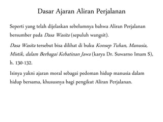 Dasar Ajaran Aliran Perjalanan
Seperti yang telah dijelaskan sebelumnya bahwa Aliran Perjalanan
bersumber pada Dasa Wasita (sepuluh wangsit).
Dasa Wasita tersebut bisa dilihat di buku Konsep Tuhan, Manusia,
Mistik, dalam Berbagai Kebatinan Jawa (karya Dr. Suwarno Imam S),
h. 130-132.
Isinya yakni ajaran moral sebagai pedoman hidup manusia dalam
hidup bersama, khususnya bagi pengikut Aliran Perjalanan.
 