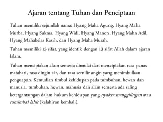 Ajaran tentang Tuhan dan Penciptaan
Tuhan memiliki sejumlah nama: Hyang Maha Agung, Hyang Maha
Murba, Hyang Sukma, Hyang Widi, Hyang Manon, Hyang Maha Adil,
Hyang Mahabelas Kasih, dan Hyang Maha Murah.
Tuhan memiliki 13 sifat, yang identik dengan 13 sifat Allah dalam ajaran
Islam.
Tuhan menciptakan alam semesta dimulai dari menciptakan rasa panas
matahari, rasa dingin air, dan rasa semilir angin yang menimbulkan
penguapan. Kemudian timbul kehidupan pada tumbuhan, hewan dan
manusia. tumbuhan, hewan, manusia dan alam semesta ada saling
ketergantungan dalam hukum kehidupan yang nyakra manggilingan atau
tumimbal lahir (kelahiran kembali).
 
