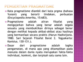 Kata pragmatisme diambil dari kata prgma (bahasa
Yunani)
yang
berarti
tindakan,
perbuatan
(Encyclopedia Amerika, 15:683).
 Pragmatisme
adalah
aliran
filsafat
yang
mengajarkan bahwa yang benar adalah segala
sesuatu yang membuktikan dirinya sebagai benar
dengan melihat kepada akibat-akibat atau hasilnya
yang bermanfaat secara praktis (Harun Hadiwijono.
1980. Sari Sejarah Filsafat Barat 2. Yogyakarta:
Kanisius. 130-131.).
 Dasar
dari
pragmatisme
adalah
logika
pengamatan, di mana apa yang ditampilkan pada
manusia dalam dunia nyata merupakan fakta-fakta
individual, konkret, dan terpisah satu sama lain.


 