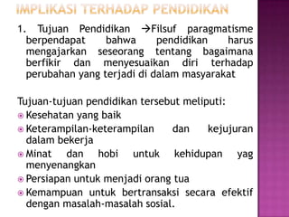 1. Tujuan Pendidikan Filsuf paragmatisme
berpendapat
bahwa
pendidikan
harus
mengajarkan seseorang tentang bagaimana
berfikir dan menyesuaikan diri terhadap
perubahan yang terjadi di dalam masyarakat
Tujuan-tujuan pendidikan tersebut meliputi:
 Kesehatan yang baik
 Keterampilan-keterampilan
dan
kejujuran
dalam bekerja
 Minat
dan hobi untuk kehidupan yag
menyenangkan
 Persiapan untuk menjadi orang tua
 Kemampuan untuk bertransaksi secara efektif
dengan masalah-masalah sosial.

 