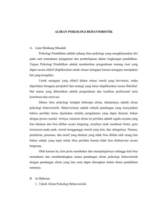 ALIRAN PSIKOLOGI BEHAVIORISTIK
A. Latar Belakang Masalah
Psikologi Pendidikan adalah cabang ilmu psikologi yang mengkhususkan diri
pada cara memahami pengajaran dan pembelajaran dalam lingkungan pendidikan.
Tujuan Psikologi Pendidikan adalah memberikan pengetahuan tentang riset yang
dapat secara efektif diaplikasikan untuk situasi mengajar karena mengajar merupakan
hal yang kompleks.
Untuk mengajar yang efektif dalam situasi murid yang bervariasi, maka
diperlukan beragam perspektif dan strategi yang harus diaplikasikan secara fleksibel.
Hal utama yang dibutuhkan adalah pengetahuan dan keahlian profesional serta
komitmen dan motivasi.
Dalam ilmu psikologi terdapat beberapa aliran, diantaranya adalah aliran
psikologi behavioristik. Behaviorisme adalah sebuah pandangan yang menyatakan
bahwa perilaku harus dijelaskan melalui pengalaman yang dapat diamati, bukan
dengan proses mental. Artinya, menurut aliran ini perilaku adalah segala sesuatu yang
kita lakukan dan bisa dilihat secara langsung, misalnya anak membuat foster, guru
tersenyum pada anak, murid mengganggu murid yang lain, dan sebagainya. Namun,
pemikiran, perasaan, dan motif yang dialami yang tidak bisa dilihat oleh orang lain
bukan subjek yang tepat untuk ilmu perilaku karena tidak bisa diobservasi secara
langsung.
Oleh karena itu, kita perlu membahas dan mempelajarinya sehingga kita bisa
memahami dan membandingkan antara pandangan aliran psikologi behavioristik
dengan pandangan aliran yang lain serta dapat diterapkan dalam dunia pendidikan
nantinya.
B. Isi Bahasan
1. Tokoh Aliran Psikologi Behavioristik
 