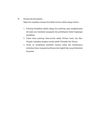 D. Penutup dan Kesimpulan.
Dapat kita simpulkan tentang aliran Behaviorisme adalah sebagai berikut :
1. Psikologi Pendidikan adalah cabang ilmu psikologi yang mengkhususkan
diri pada cara memahami pengajaran dan pembelajaran dalam lingkungan
pendidikan.
2. Tokoh aliran psikologi behavioristik adalah William James dan Mac.
Dougall, sedangkan pengikut mereka adalah Thorndike dan Watson.
3. Aliran ini mempelajari perbuatan manusia bukan dari kesadarannya
melainkan hanya mengamati perbuatan dan tingkah laku yang berdasarkan
kenyataan.
 
