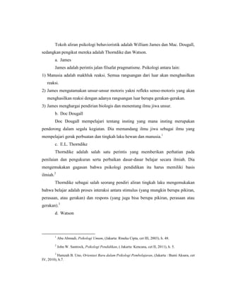 Tokoh aliran psikologi behavioristik adalah William James dan Mac. Dougall,
sedangkan pengikut mereka adalah Thorndike dan Watson.
a. James
James adalah perintis jalan filsafat pragmatisme. Psikologi antara lain:
1) Manusia adalah makhluk reaksi. Semua rangsangan dari luar akan menghasilkan
reaksi.
2) James mengutamakan unsur-unsur motoris yakni refleks senso-motoris yang akan
menghasilkan reaksi dengan adanya rangsangan luar berupa gerakan-gerakan.
3) James menghargai pendirian biologis dan menentang ilmu jiwa unsur.
b. Doc Dougall
Doc Dougall mempelajari tentang insting yang mana insting merupakan
pendorong dalam segala kegiatan. Dia memandang ilmu jiwa sebagai ilmu yang
mempelajari gerak perbuatan dan tingkah laku hewan dan manusia.1
c. E.L. Thorndike
Thorndike adalah salah satu perintis yang memberikan perhatian pada
penilaian dan pengukuran serta perbaikan dasar-dasar belajar secara ilmiah. Dia
mengemukakan gagasan bahwa psikologi pendidikan itu harus memiliki basis
ilmiah.2
Thorndike sebagai salah seorang pendiri aliran tingkah laku mengemukakan
bahwa belajar adalah proses interaksi antara stimulus (yang mungkin berupa pikiran,
perasaan, atau gerakan) dan respons (yang juga bisa berupa pikiran, perasaan atau
gerakan).3
d. Watson
1
Abu Ahmadi, Psikologi Umum, (Jakarta: Rineka Cipta, cet III, 2003), h. 48.
2
John W. Santrock, Psikologi Pendidikan, ( Jakarta: Kencana, cet II, 2011), h. 5.
3
Hamzah B. Uno, Orientasi Baru dalam Psikologi Pembelajaran, (Jakarta : Bumi Aksara, cet
IV, 2010), h.7.
 