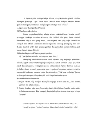 J.B. Watson pada awalnya belajar filsafat, tetapi kemudian pindah kedalam
lapangan psikologi. Sejak tahun 1912, Watson telah menjadi terkenal karena
penyelidikan-penyelidikannya mengenai proses belajar pada hewan.4
Adapun dasar-dasar pendapat Watson:
1) Masalah objek psikologi
Watson berpendapat bahwa sebagai science psikologi harus bersifat positif,
sehingga objeknya bukanlah kesadaran dan hal-hal lain yang dapat diamati,
melainkan tingkah laku yang positif, yaitu tingkah laku yang dapat diobservasi.
Tingkah laku adalah keseluruhan reaksi organisme terhadap perangsang dari luar.
Reaksi tersebut terdiri dari gerakan-gerakan dan perubahan jasmani tertentu, jadi
dapat diamati secara objektif.5
2) Bagian-bagian teori Watson yang terpenting
a) Teori Sarbon (stimulus and response bond theory)
Perangsang atau stimulus adalah situasi objektif, yang wujudnya bermacam-
macam, seperti sinar, bola kasti yang dilemparkan, rumah terbakar, kereta api penuh
sesak dan sebagainya. Sedangkan respons adalah reaksi objektif daripada individu
terhadap situasi sebagai perangsang yang wujudnya bermacam-macam, misalnya
mengambil makanan, menutup pintu, dan sebagainya. Titik berat perhatian Watson
terletak pada apa yang dikerjakan oleh individu pada situasi tertentu.
Palland membuat kesimpulan:
 Bagan refleks yang menjadi dasar psikologinya Watson ada dua, yaitu refleks
gerakan dan refleks sekresi.
 Segala tingkah laku yang kompleks dapat dikembalikan kepada reaksi-reaksi
terhadap perangsang. Tiap masalah dapat diselesaikan dengan teori atau prinsip
Sarbond.
4
Sumadi Suryabrata, Psikologi Pendidikan, (Jakarta: RajaGrafindo Persada, 2006), h.267.
5
Sumadi Suryabrata, Psikologi Pendidikan, (Jakarta: RajaGrafindo Persada, 2006), h. 267.
 