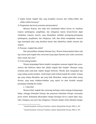  Segala bentuk tingkah laku yang kompleks tersusun dari refleks-refleks dan
refleks-refleks bersyarat.6
3) Pengamatan dan kesan (sensation and perception)
Menurut Watson, kita tidak bisa membantah bahwa hewan itu membuat
respons pendengaran, penglihatan, dan sebagainya karena hewan-hewan dapat
melakukan response motoris yang ditunjukkan terhadap perangsang-perangsang
pendengaran, penglihatan, dan sebagainya. Jadi, data dalam menghadapi manusia
juga menempuh jalan yang demikian karena data objektifnya adalah stimulus dan
respons.
4) Perasaan , tingkah laku afektif
Dari penyelidikan terhadap beberapa bayi, Watson berkesimpulan bahwa ada
tiga macam pola tingkah laku emosional (yang dapat diamati) yaitu reaksi emosional
takut, marah, dan cinta.7
5) Teori tentang berpikir
Watson berpendapat bahwa berpikir merupakan semacam tingkah laku senso-
motoris dan berbicara dalam hati adalah tingkah laku berpikir. Biasanya orang
terutama pada anak-anak, bepikir dengan berbicara. Mereka akan mengatakan apa
yang sedang mereka kerjakan. Anak belajar untuk berkata kepada diri sendiri tentang
apa yang sedang dikerjakan, apa yang telah dikerjakan, sampai pada tahap oarang
dewasa, yang mana tindakan-tindakan yang seperti itu akan berubah menjadi
percakapan terhadap diri sendiri.
e. Clark Hull
Menurut Hull, tingkah laku seseorang berfungsi untuk menjaga kelangsungan
hidup, sehingga kebutuhan biologis dan pemuasan kebutuhan biologis menempati
posisi sentral. Kebutuhan dikonsepkan sebagai dorongan (drive), seperti lapar, haus,
tidur, hilangnya rasa nyeri dan sebagainya. Stimulus hampir selalu dikaitkan dengan
6
Sumadi Suryabrata, Psikologi Pendidikan, (Jakarta: RajaGrafindo Persada, 2006), h. 268.
7
Sumadi Suryabrata, Psikologi Pendidikan, (Jakarta: RajaGrafindo Persada, 2006), h. 269.
 