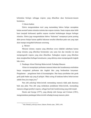 kebutuhan biologis sehingga respons yang dihasilkan akan bermacam-macam
bentuknya.
f. Edwin Guthrie
Edwin mengemukakan teori yang memandang bahwa belajar merupakan
kaitan asosiatif antara stimulus tertentu dan respons tertentu. Suatu respons akan lebih
kuat (menjadi kebiasaan) apabila respons tersebut berhubungan dengan berbagai
stimulus. Edwin juga mengemukakan bahwa “hukuman” mempunyai peran penting
dalm proses belajar karena apabila hukuman tersebut diberikan pada saat yang tepat
akan mampu mengubah kebiasaan seseorang.
g. Skinner
Menurut skinner, respons yang diberikan siswa tidaklah sederhana karena
setiap stimulus yang diberikan berinteraksi satu sama lain dan interaksi ini akan
mempengaruhi respons yang akan dihasilkan. Sedangkan respons yang diberikan
akan menghasilkan berbagai konsekuensi, yang akhirnya akan mempengaruhi tingkah
laku siswa.
2. Pandangn Aliran Psikologi Behavioristik Terhadap Manusia
Aliran ini mempelajari perbuatan manusia bukan dari kesadarannya melainkan
hanya mengamati perbuatan dan tingkah laku yang berdasarkan kenyataan.
Pengalaman – pengalaman batin di kesampingkan. Dan hanya perubahan dan gerak
gerik pada badan saja yang di pelajari. Maka sering di katakana bahwa behaviorisme
adalah ilmu jiwa tanpa jiwa.8
Para ahli psikologi behavioristik memandang manusia tidak pada dasarnya
baik atau jahat. Para ahli yang melakukan pendekatan behavioristik, memandang
manusia sebagai pemberi respons, sebagai hasil dari kondisioning yang telah terjadi.
Dustin and George (1977), yang dikutip oleh George and Cristiani (1981),
mengemukakan pandangan behavioristik terhadap konsep manusia yakni:
8
Abu Ahmadi, psikologi umum, (Jakarta: Rineka cipta , 2003), h.46.
 