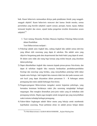 baik. Kaum behavioris memusatkan dirinya pada pendekatan ilmiah yang sungguh-
sungguh objektif. Kaum behavioris mencoret dari kamus ilmiah mereka, semua
peristilahan yang bersifat subjektif, seperti sensasi, persepsi, hasrat, tujuan, bahkan
termasuk berpikir dan emosi, sejauh kedua pengertian tersebut dirumuskan secara
subjektif.10
3. Teori tentang Dinamika Perilaku Manusia Implikasi Psikologi Behavioristik
dalam Pendidikan
Teori Behaviorisme meliputi :
1) Psikologi adalah sains tingkah laku, sedang tingkah laku adalah semua aktivitas
yang dibuat oleh seseorang yang dapat di saksikan. Dia adalah sains yang
objective bergantung pada data eksperimental dan bukti-bukti yang dapat di amati.
Di dalam sains tidak ada ruang bagi konsep yang terlalu banyak yang diuraikan
dalam psikologi.
2) Dapat dikembalikan tingkah laku manusia kepada proses-proses fisio-kimia, dan
dapat di tafsirkan tingkah laku manusia berdasarkan perubahan-perubahan
fisiologi dan neurologi yang berlaku, yang menyebabkan psikologi lebih dekat
kepada sains biologis. Jadi tingkah laku manusia tidak lain dari pada susunan unit-
unit kecil yang dapat dinyatakan dalam persamaan S – R hubungan antara
perangsang dan reaksi adalah hubungan fisio-kimia.
3) Penganu-penganut Behaviorisme mengakui asumsi kepastian psikologis, yang
bermakna ketentuan berlakunya reaksi jika seseorang menghadapi berbagai
rangsangan. Dan mungkin diramalkan jenis-jenis reaksi yang di timbulkan oleh
perangsang tertentu. Begitu juga mungkin untuk mengenal apa yang menyebabkan
reaksi tertentu terhadap berbagai perangsang.
4) Faktor-faktor lingkungan adalah faktor utama yang bekerja untuk membentuk
kepribadian seseorang. Pusat perhatian aliran ini adalah proses belajar dalam
10
E:Web Behaviorisme» ALIRAN BEHAVIORISME _ Kajian Psikologi.htm
 