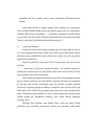 pendidikan dan cara megajar manusia untuk memperoleh kebiasaan-kebiasaan
tertentu.
Aliran Behaviorisme di anggap sebagai reaksi terhadap teori psikoanalisa.
Teori ini telah menolak banyak konsep yang telah di ajarkan oleh teori psikoanalisa.
Penganut Behaviorisme berpendapat : “ mempelajari pengalaman pribadi tentang
asosiasi bebas atau tafsir mimpi tidak akan memberikan fakta-fakta ilmiah yang dapat
diterima, sebab sukar membuktikan kebenaran pernyataan ini “.
C. Analisis dan Bahasan
Setelah kita analisis dari berbagai pendapat dan teori yang sudah di bahas di
atas, aliran psikologi behaviorisme adalah suatu aliran yang mengemukakan sebuah
penelitiaan yang menitikberatkan pada stimulus dan respons serta hal yang diteliti
juga harus bisa diobservasi.
Dapat kita gambarkan sustu kasus dimana seorang anak yang suka mencari
perhatian:
“ james anak ke enam dari senbilan bersaudara . dia menyukai banyak hal,
misalnya dia menukai musik rock, buku komik, basket, dan es krim strawberi. Namun
diatas segalanya, james suka cari perhatian.
James adalah seorang pencari perhatian yang terlatih. Dia mendapat perhatian
gurunya dengan menjawab asal-asalan dikelas, melempar klip kertas dan penghapus
ke arah guru, dan menolak menyerahkan tugas. Dia berusaha mendapat perhatian
teman-teman sekelasnya dengan meledeknya, mengancam, atau menulis hal-hal yang
tidak pantas di WC sekolah. Di pertengahan tahun ajaran James juga mendapat bonus
ekstra: Perilakunya yang berlebihan itu cukup sering membawanya keruang kepala
sekolah seingga dia mendapatkan perhatian wakil kepala sekolah setidaknya
seminggu sekali.
Memang benar perhatian yang didapat James sering kali dalam bentuk
kemarahan guru, kemarahan teman-teman sekelas, atau peringatan wakil kepala
 